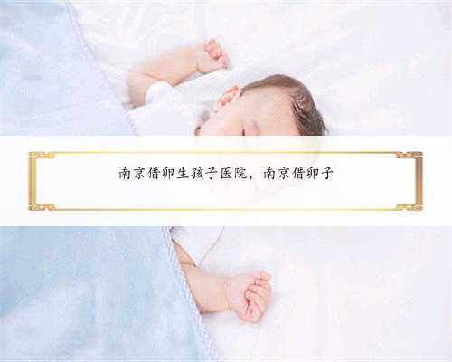 南京借卵生孩子医院，南京借卵子
