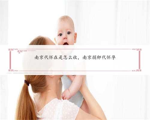 南京代怀在是怎么收，南京捐卵代怀孕