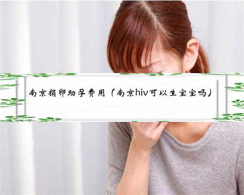 南京捐卵助孕费用（南京hiv可以生宝宝吗）