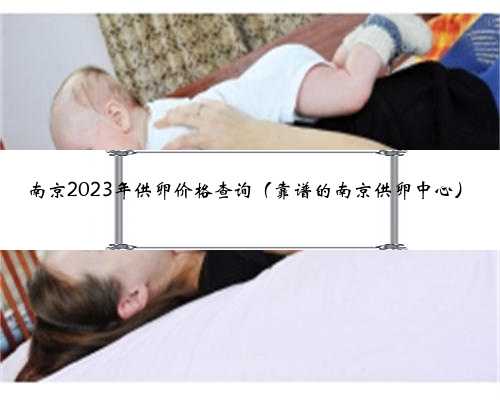南京2023年供卵价格查询（靠谱的南京供卵中心）