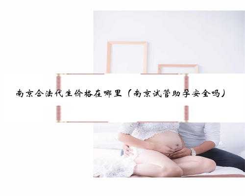 南京合法代生价格在哪里（南京试管助孕安全吗）