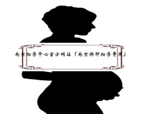 南京助孕中心官方网站（南京供卵助孕费用）