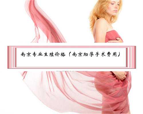 <b>南京专业生殖价格（南京助孕手术费用）</b>
