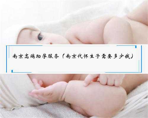 南京高端助孕服务（南京代怀生子需要多少钱）
