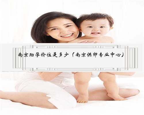 南京助孕价位是多少（南京供卵专业中心）