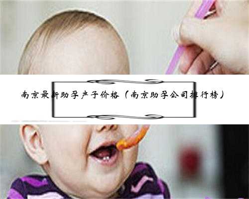 南京最新助孕产子价格（南京助孕公司排行榜）