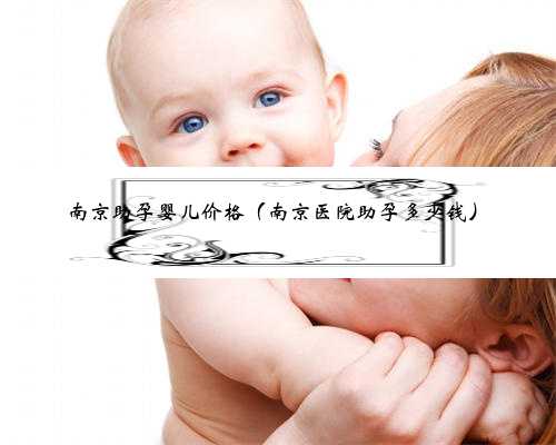 南京助孕婴儿价格（南京医院助孕多少钱）