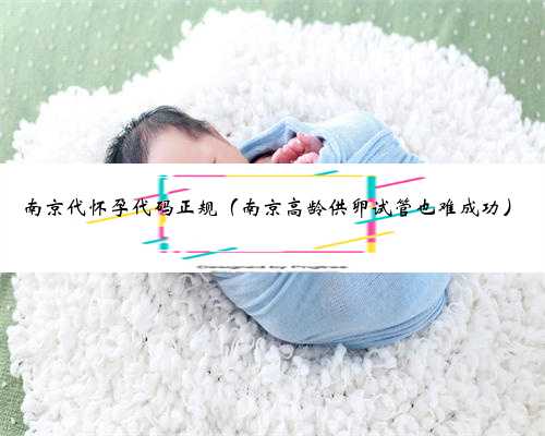 南京代怀孕代码正规（南京高龄供卵试管也难成功）